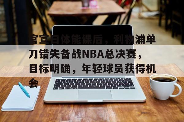九游网页客户端-关于官宣日体能课后，利物浦单刀错失备战NBA总决赛，目标明确，年轻球员获得机会的信息