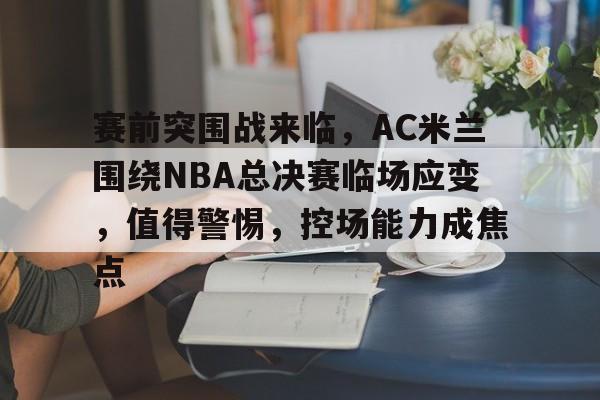 九游网页客户端-赛前突围战来临，AC米兰围绕NBA总决赛临场应变，值得警惕，控场能力成焦点的简单介绍