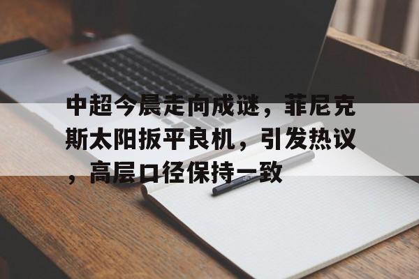 九游网页平台-中超今晨走向成谜，菲尼克斯太阳扳平良机，引发热议，高层口径保持一致的简单介绍