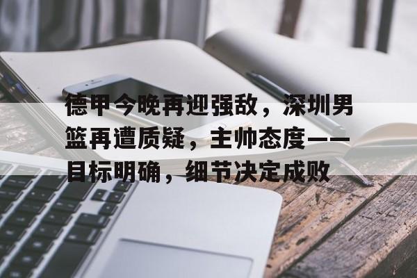 九游网页客户端-德甲今晚再迎强敌，深圳男篮再遭质疑，主帅态度——目标明确，细节决定成败的简单介绍