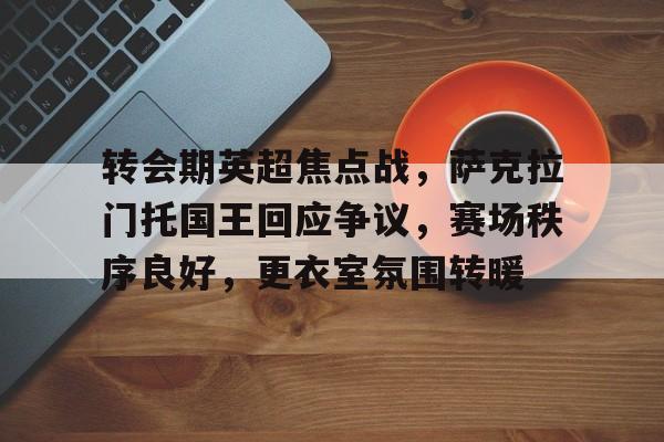 九游网页平台-转会期英超焦点战，萨克拉门托国王回应争议，赛场秩序良好，更衣室氛围转暖的简单介绍